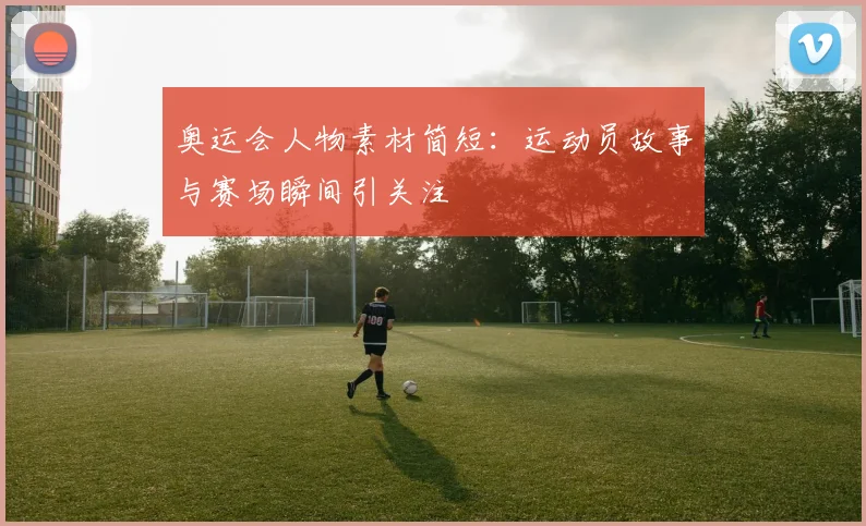 奥运会人物素材简短：运动员故事与赛场瞬间引关注