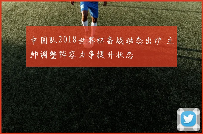 中国队2018世界杯备战动态出炉 主帅调整阵容力争提升状态