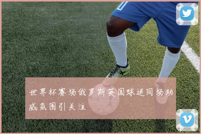 世界杯赛场俄罗斯英国球迷同场助威氛围引关注