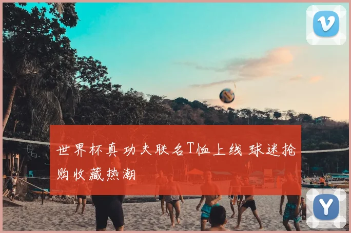 世界杯真功夫联名T恤上线 球迷抢购收藏热潮