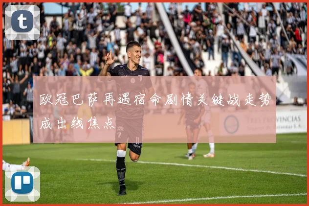 欧冠巴萨再遇宿命剧情关键战走势成出线焦点