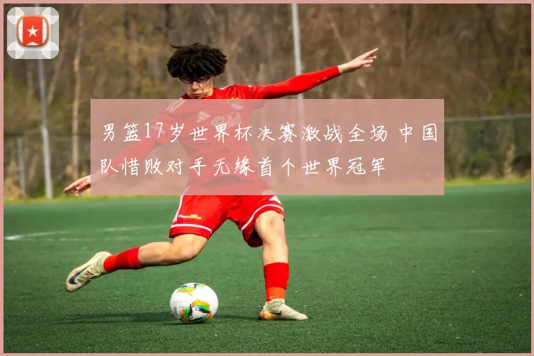 男篮17岁世界杯决赛激战全场 中国队惜败对手无缘首个世界冠军
