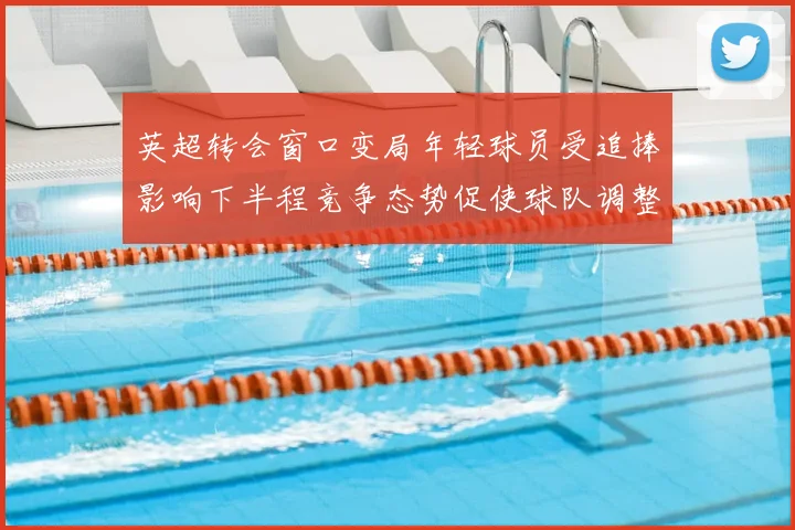 英超转会窗口变局年轻球员受追捧影响下半程竞争态势促使球队调整战术