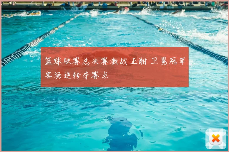 篮球联赛总决赛激战正酣 卫冕冠军客场逆转夺赛点