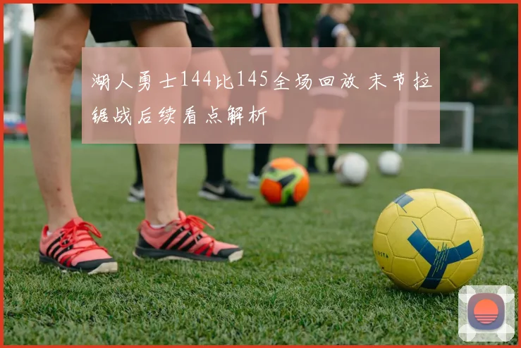 湖人勇士144比145全场回放 末节拉锯战后续看点解析