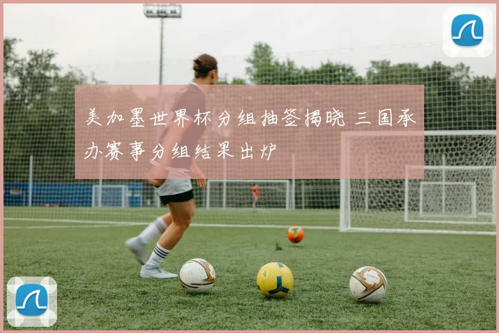 美加墨世界杯分组抽签揭晓 三国承办赛事分组结果出炉