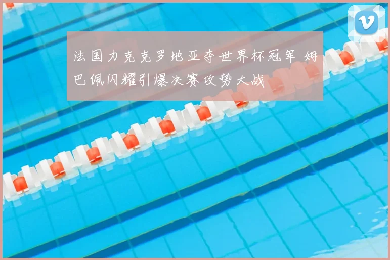 法国力克克罗地亚夺世界杯冠军 姆巴佩闪耀引爆决赛攻势大战