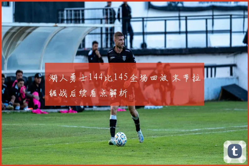 湖人勇士144比145全场回放 末节拉锯战后续看点解析