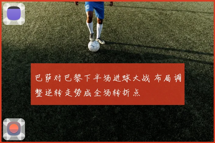 巴萨对巴黎下半场进球大战 布局调整逆转走势成全场转折点