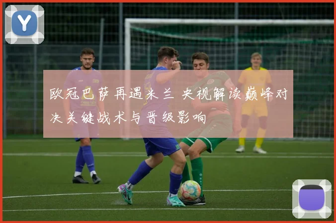 欧冠巴萨再遇米兰 央视解读巅峰对决关键战术与晋级影响