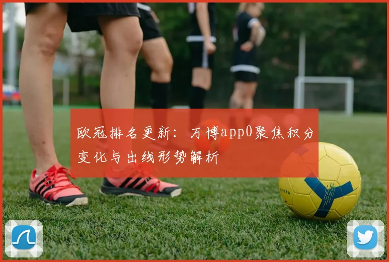 欧冠排名更新：万博app0聚焦积分变化与出线形势解析