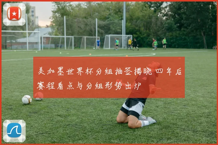 美加墨世界杯分组抽签揭晓 四年后赛程看点与分组形势出炉