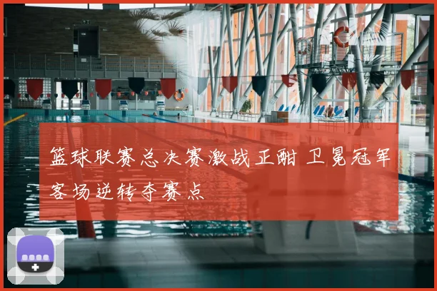 篮球联赛总决赛激战正酣 卫冕冠军客场逆转夺赛点