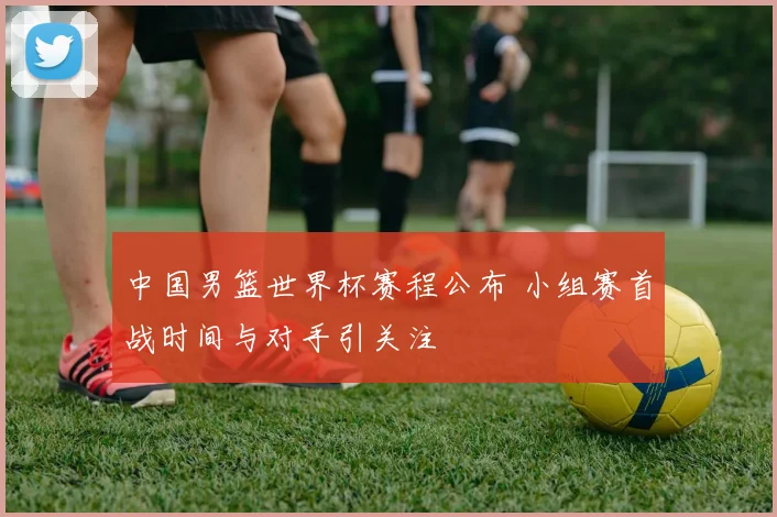 中国男篮世界杯赛程公布 小组赛首战时间与对手引关注