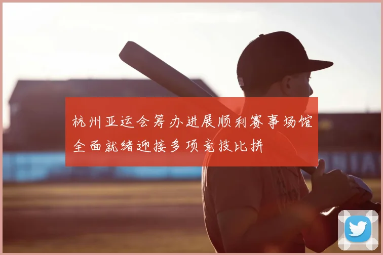 杭州亚运会筹办进展顺利赛事场馆全面就绪迎接多项竞技比拼